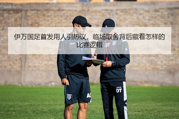 伊万国足首发用人引热议，临场取舍背后藏着怎样的比赛逻辑